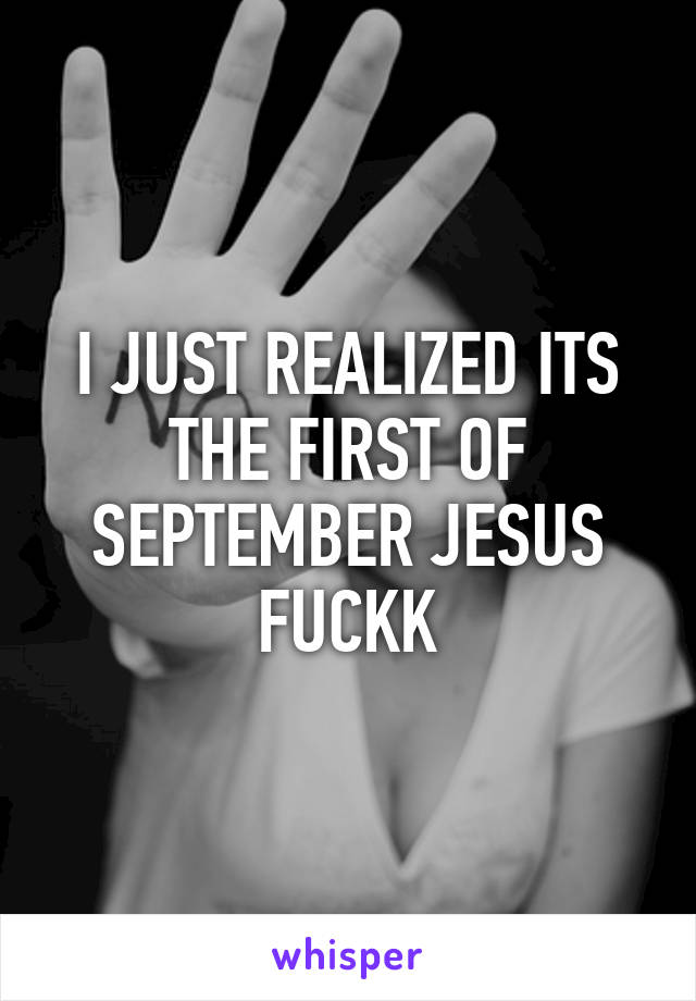 I JUST REALIZED ITS THE FIRST OF SEPTEMBER JESUS FUCKK