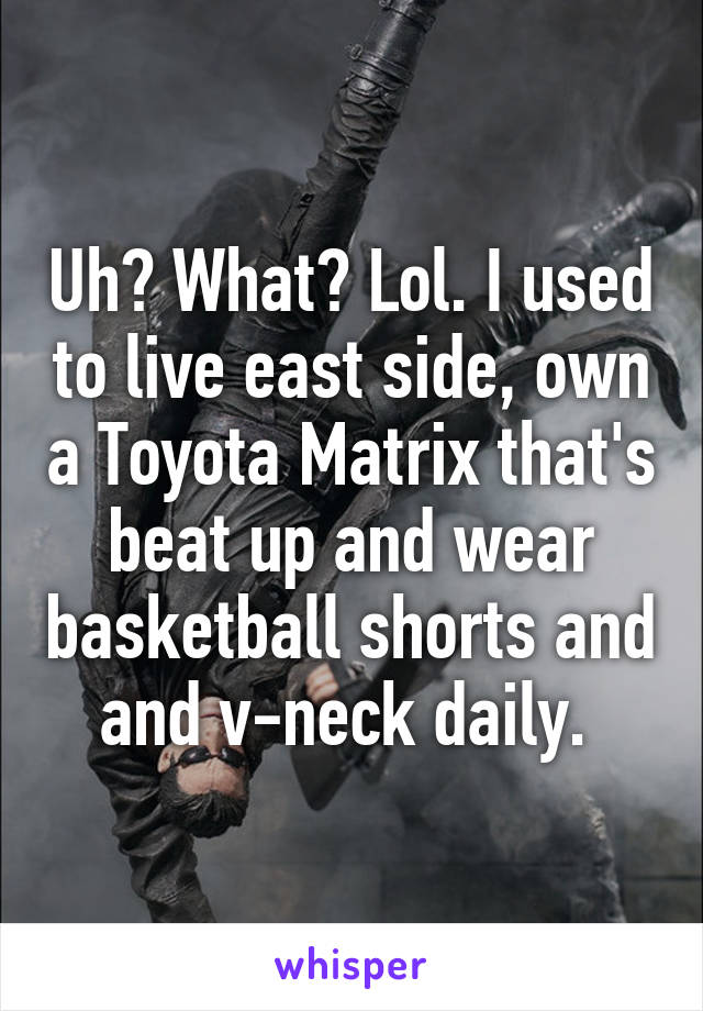 Uh? What? Lol. I used to live east side, own a Toyota Matrix that's beat up and wear basketball shorts and and v-neck daily. 