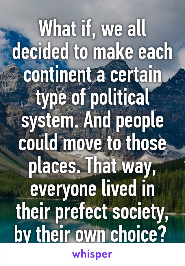 What if, we all decided to make each continent a certain type of political system. And people could move to those places. That way, everyone lived in their prefect society, by their own choice? 