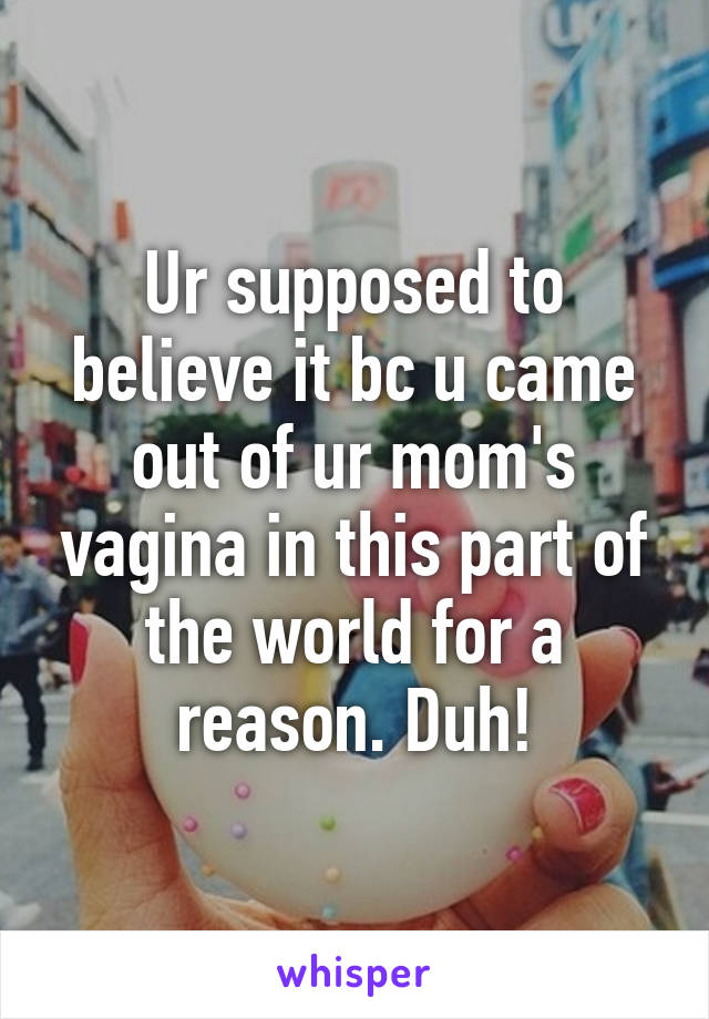 Ur supposed to believe it bc u came out of ur mom's vagina in this part of the world for a reason. Duh!