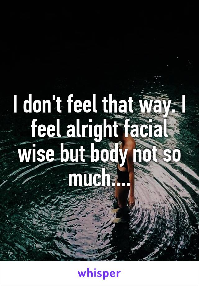 I don't feel that way. I feel alright facial wise but body not so much....