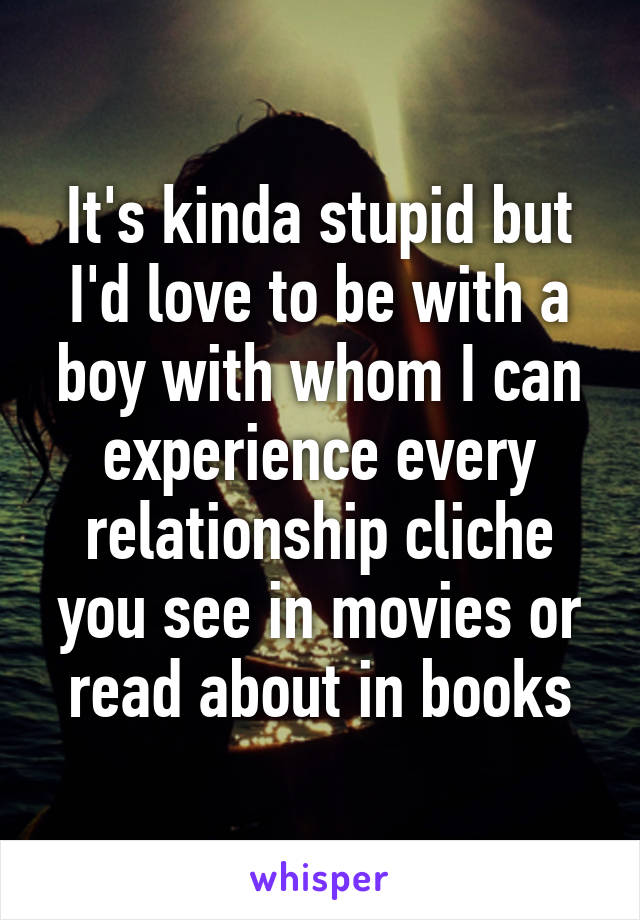 It's kinda stupid but I'd love to be with a boy with whom I can experience every relationship cliche you see in movies or read about in books