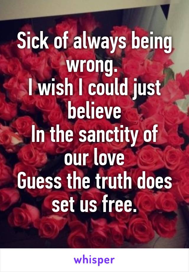 Sick of always being wrong. 
I wish I could just believe
In the sanctity of our love
Guess the truth does set us free.
