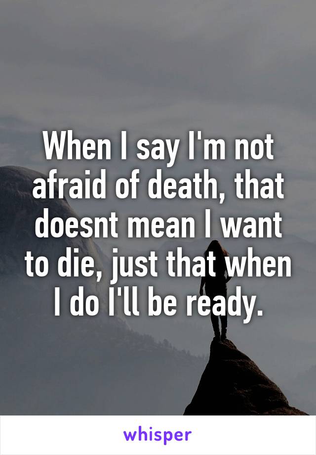 When I say I'm not afraid of death, that doesnt mean I want to die, just that when I do I'll be ready.