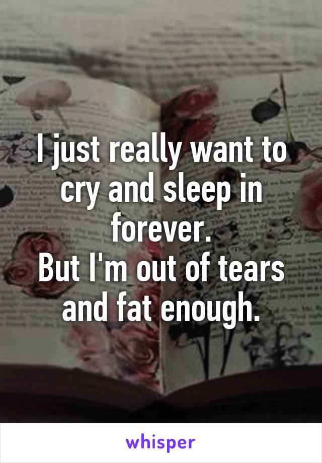 I just really want to cry and sleep in forever.
But I'm out of tears and fat enough.