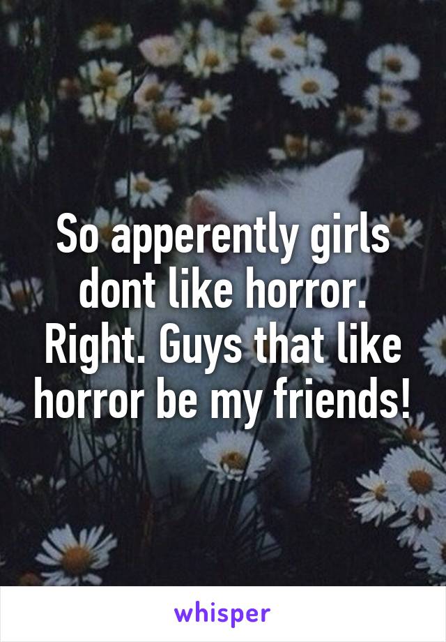 So apperently girls dont like horror. Right. Guys that like horror be my friends!