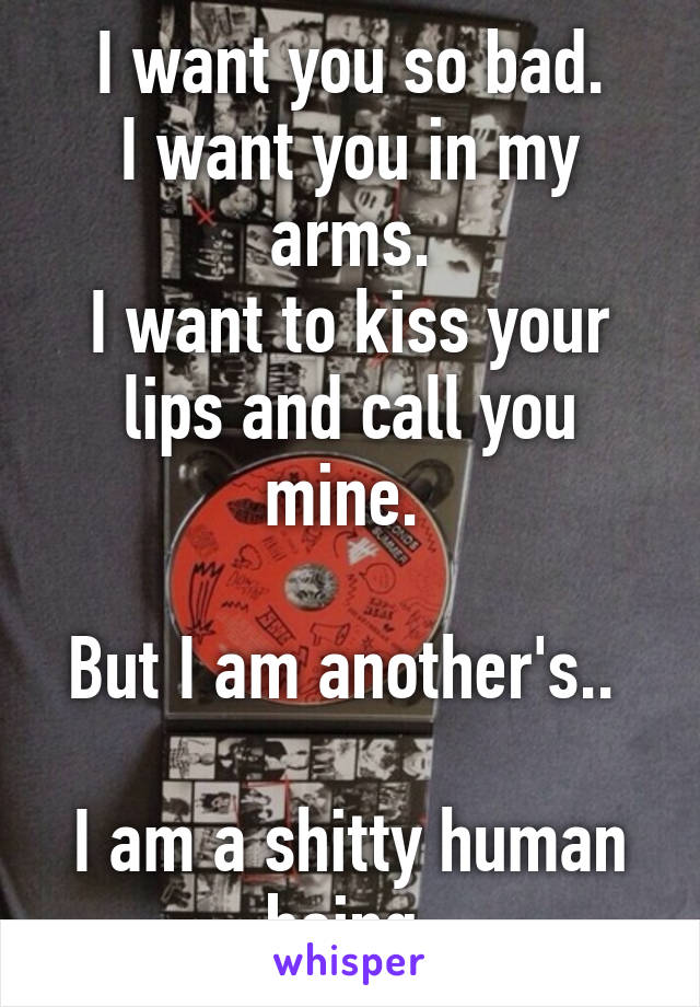 I want you so bad.
I want you in my arms.
I want to kiss your lips and call you mine. 

But I am another's.. 

I am a shitty human being.