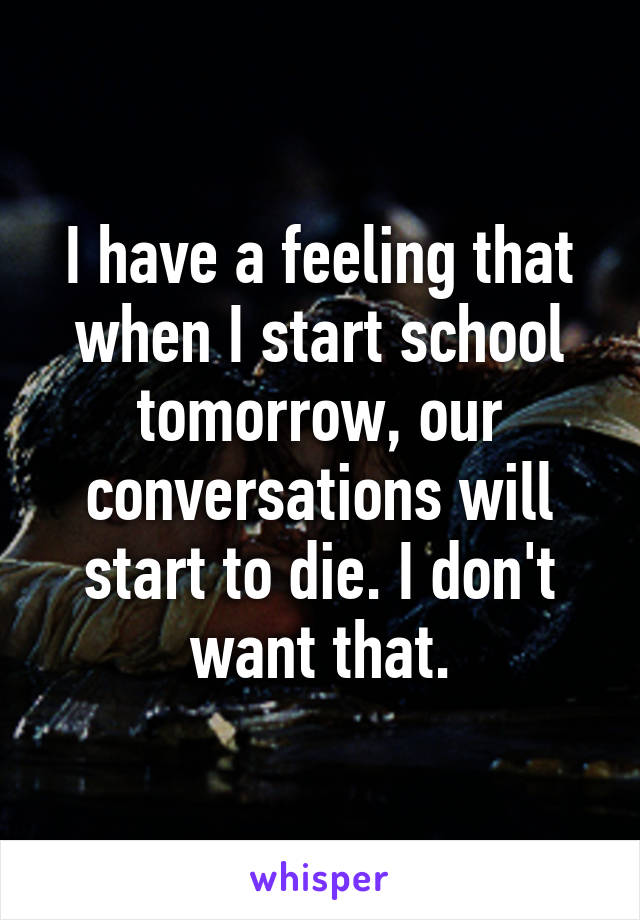 I have a feeling that when I start school tomorrow, our conversations will start to die. I don't want that.