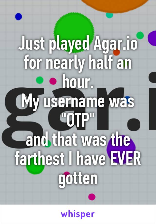 Just played Agar.io for nearly half an hour.
My username was "OTP"
and that was the farthest I have EVER gotten