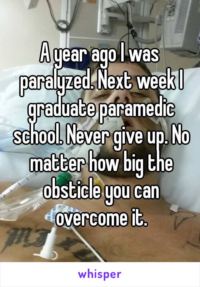 A year ago I was paralyzed. Next week I graduate paramedic school. Never give up. No matter how big the obsticle you can overcome it.