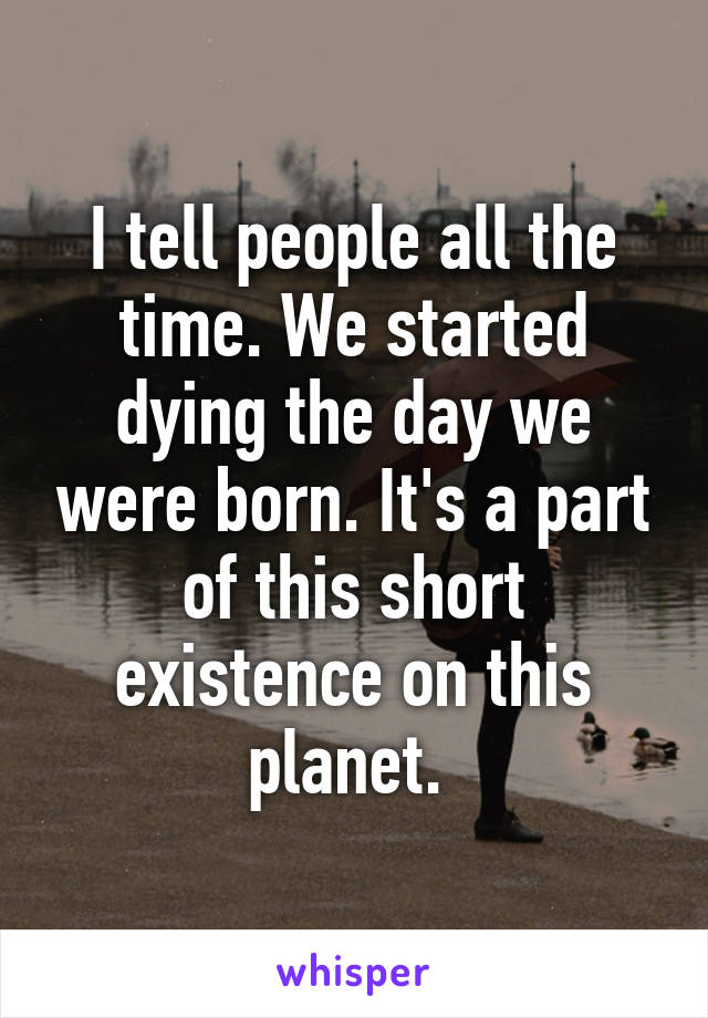 I tell people all the time. We started dying the day we were born. It's a part of this short existence on this planet. 