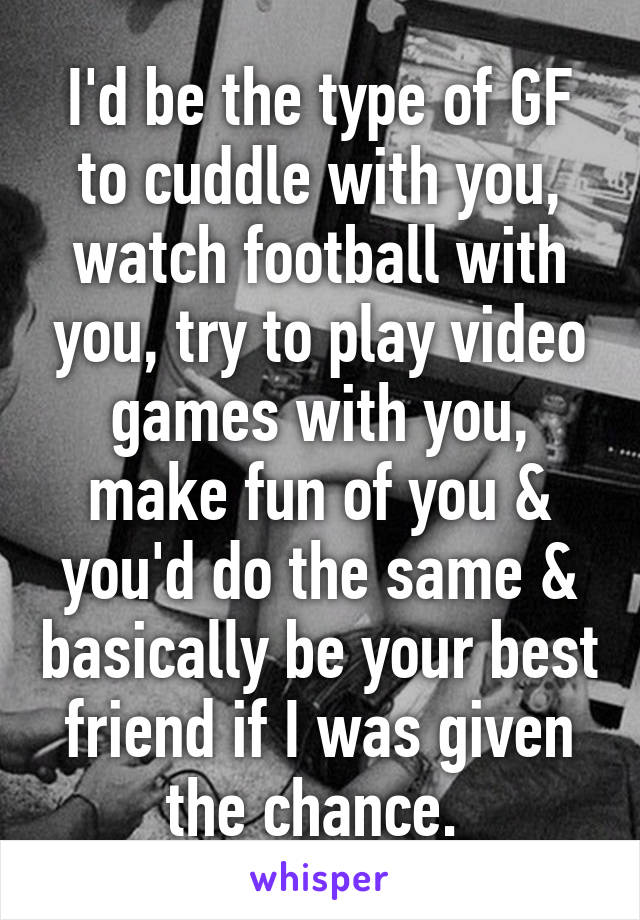 I'd be the type of GF to cuddle with you, watch football with you, try to play video games with you, make fun of you & you'd do the same & basically be your best friend if I was given the chance. 