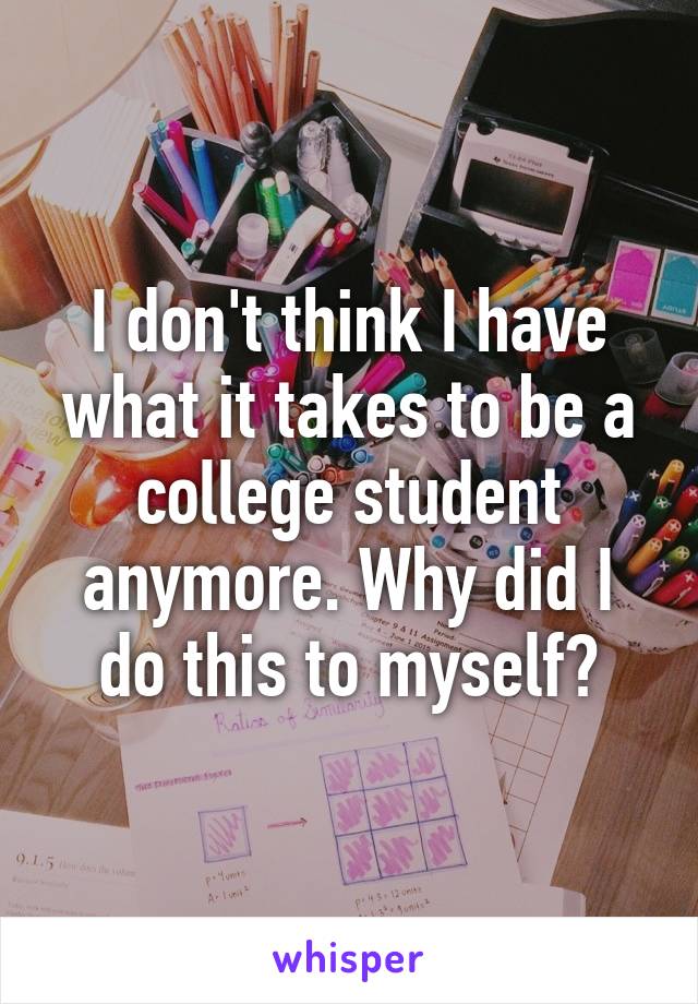 I don't think I have what it takes to be a college student anymore. Why did I do this to myself?