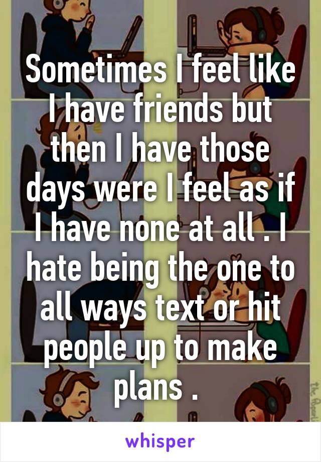 Sometimes I feel like I have friends but then I have those days were I feel as if I have none at all . I hate being the one to all ways text or hit people up to make plans . 