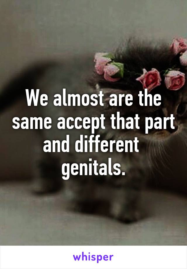 We almost are the same accept that part and different  genitals.