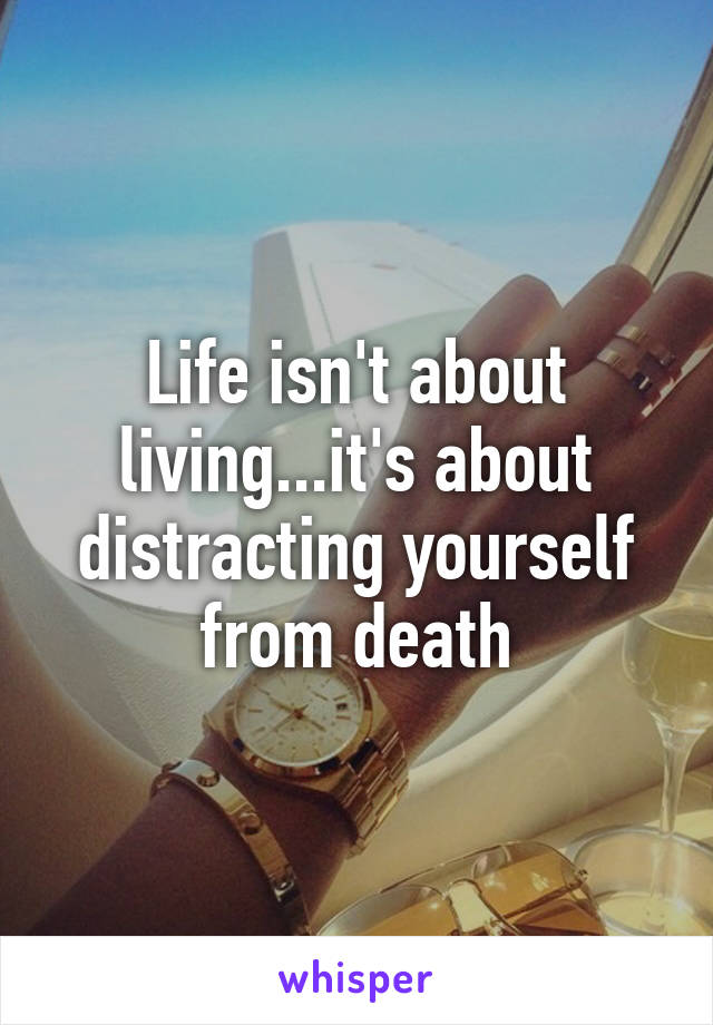 Life isn't about living...it's about distracting yourself from death