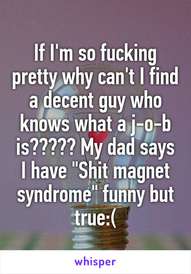 If I'm so fucking pretty why can't I find a decent guy who knows what a j-o-b is????? My dad says I have "Shit magnet syndrome" funny but true:(