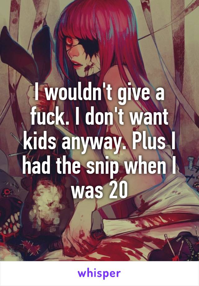 I wouldn't give a fuck. I don't want kids anyway. Plus I had the snip when I was 20