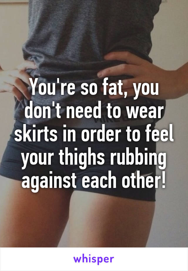 You're so fat, you don't need to wear skirts in order to feel your thighs rubbing against each other!