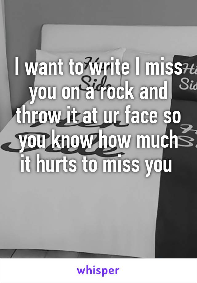 I want to write I miss you on a rock and throw it at ur face so you know how much it hurts to miss you 

