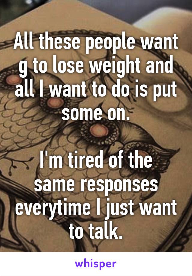 All these people want g to lose weight and all I want to do is put some on.

I'm tired of the same responses everytime I just want to talk.