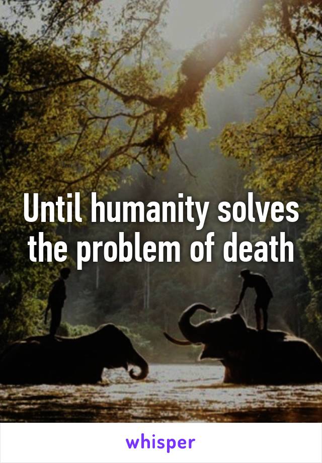 Until humanity solves the problem of death