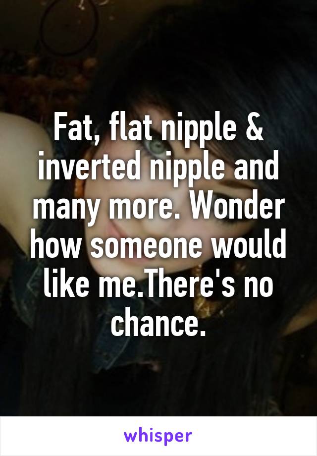 Fat, flat nipple & inverted nipple and many more. Wonder how someone would like me.There's no chance.