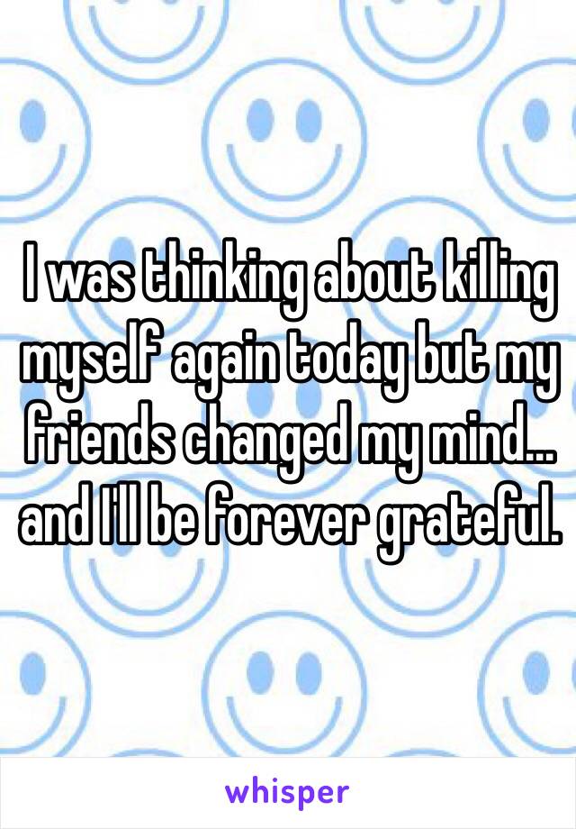 I was thinking about killing myself again today but my friends changed my mind... and I'll be forever grateful. 