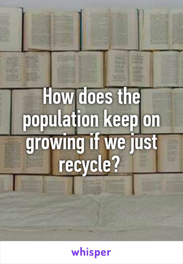 How does the population keep on growing if we just recycle? 