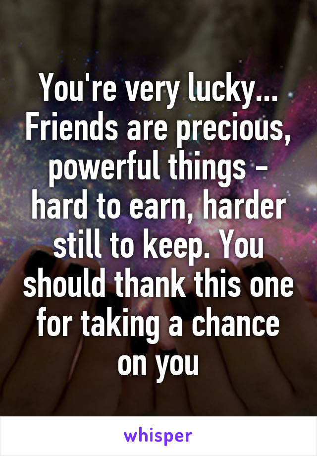 You're very lucky... Friends are precious, powerful things - hard to earn, harder still to keep. You should thank this one for taking a chance on you