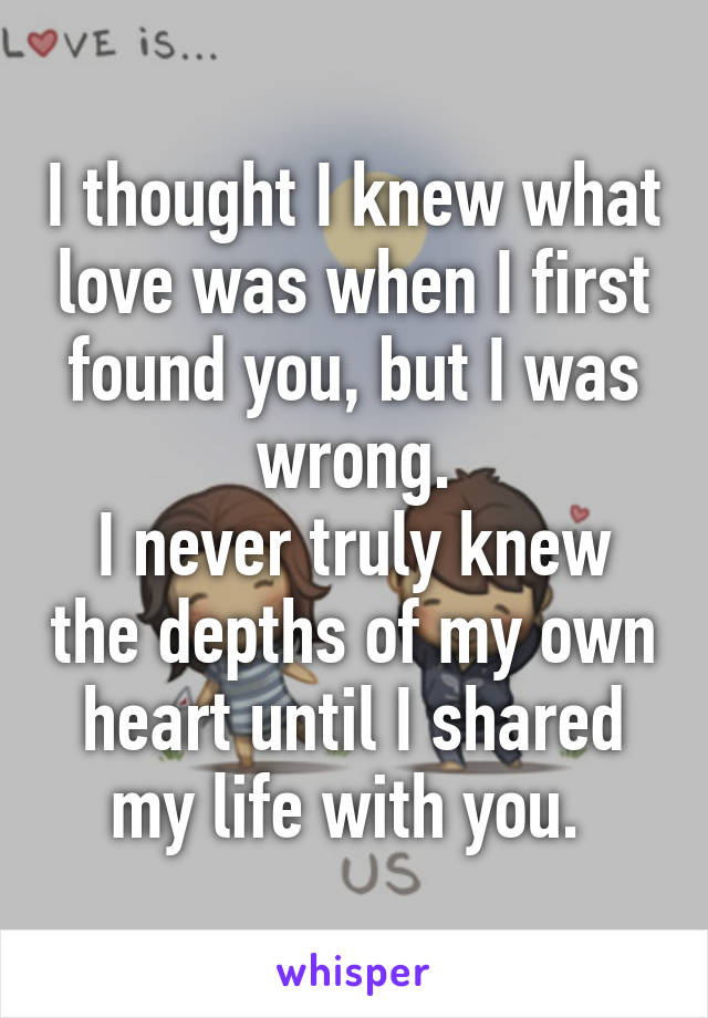 I thought I knew what love was when I first found you, but I was wrong.
I never truly knew the depths of my own heart until I shared my life with you. 