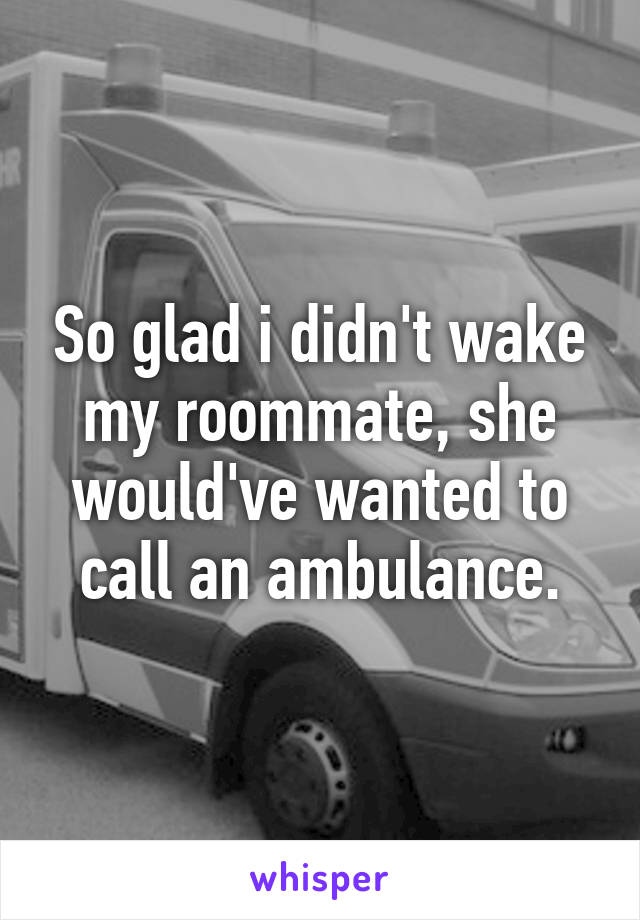 So glad i didn't wake my roommate, she would've wanted to call an ambulance.