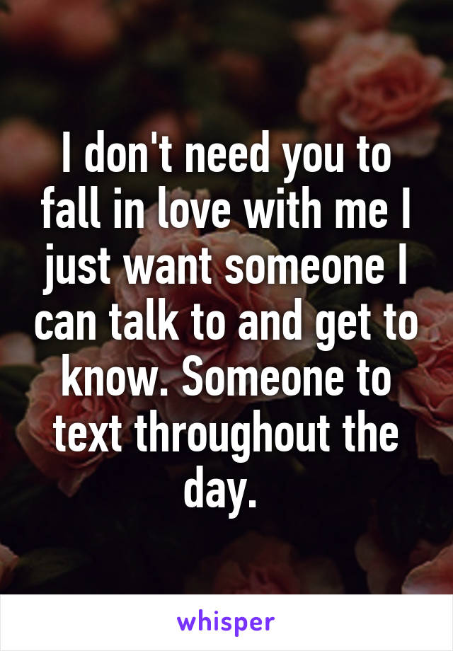 I don't need you to fall in love with me I just want someone I can talk to and get to know. Someone to text throughout the day. 