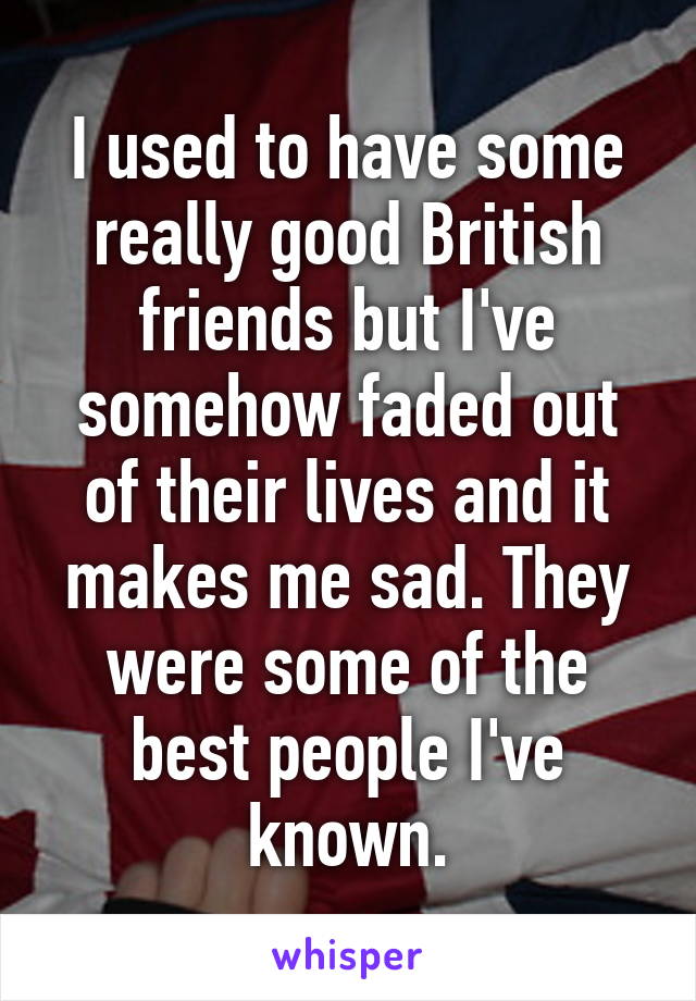 I used to have some really good British friends but I've somehow faded out of their lives and it makes me sad. They were some of the best people I've known.