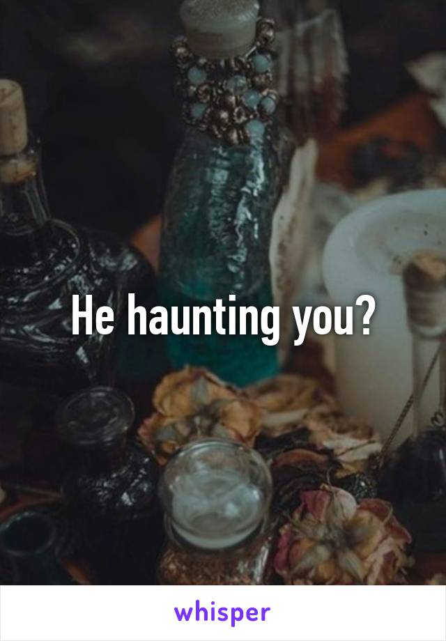 He haunting you?