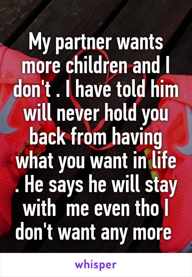 My partner wants more children and I don't . I have told him will never hold you back from having what you want in life . He says he will stay with  me even tho I don't want any more 