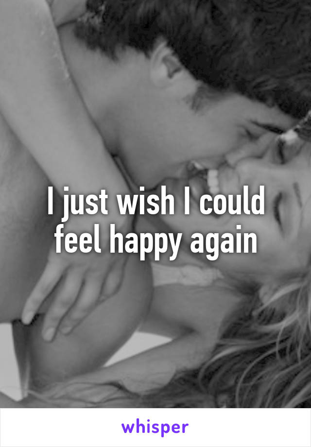 I just wish I could feel happy again