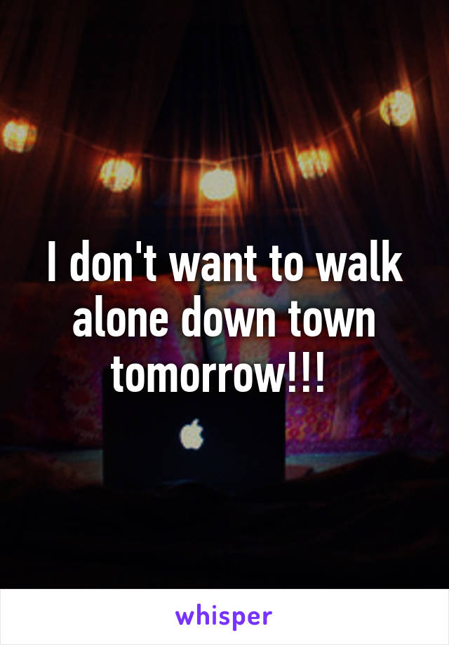 I don't want to walk alone down town tomorrow!!! 