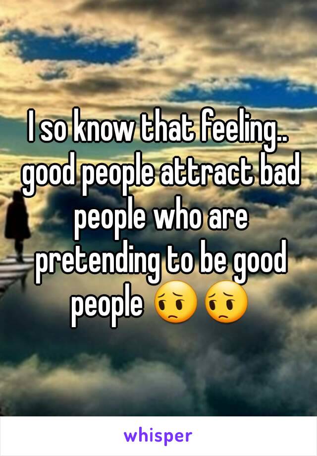 I so know that feeling.. good people attract bad people who are pretending to be good people 😔😔