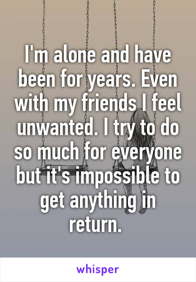 I'm alone and have been for years. Even with my friends I feel unwanted. I try to do so much for everyone but it's impossible to get anything in return. 