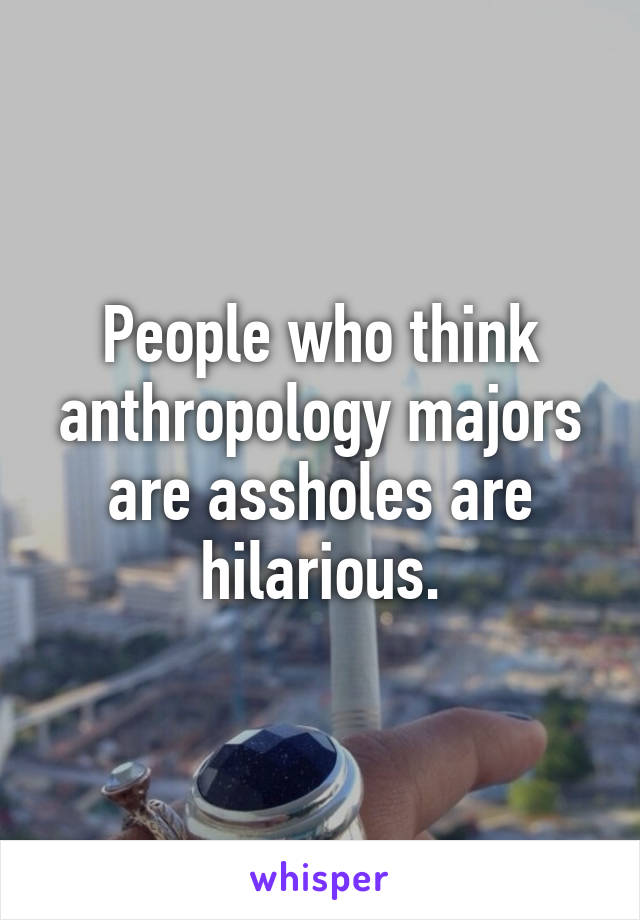 People who think anthropology majors are assholes are hilarious.