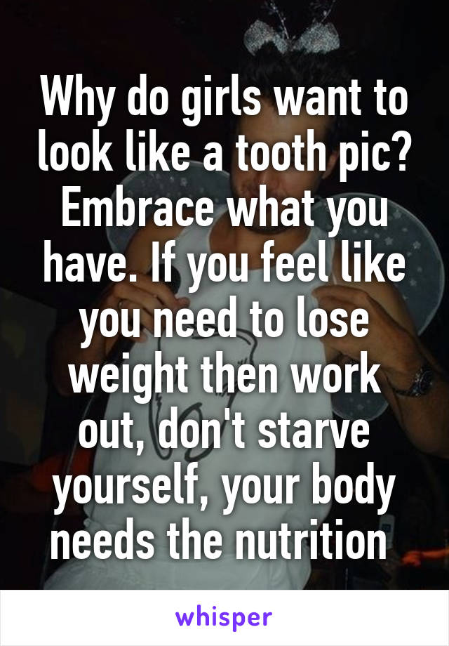 Why do girls want to look like a tooth pic? Embrace what you have. If you feel like you need to lose weight then work out, don't starve yourself, your body needs the nutrition 