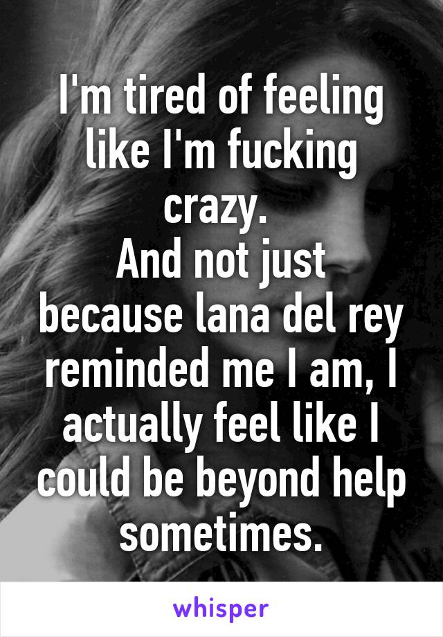 I'm tired of feeling like I'm fucking crazy. 
And not just because lana del rey reminded me I am, I actually feel like I could be beyond help sometimes.