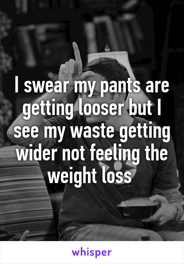 I swear my pants are getting looser but I see my waste getting wider not feeling the weight loss 