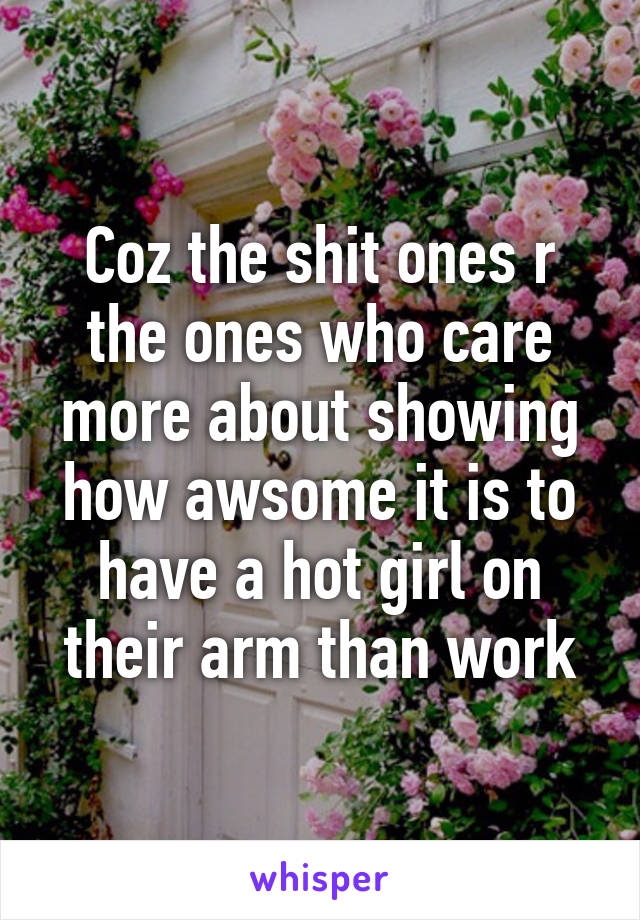 Coz the shit ones r the ones who care more about showing how awsome it is to have a hot girl on their arm than work