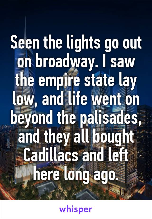 Seen the lights go out on broadway. I saw the empire state lay low, and life went on beyond the palisades, and they all bought Cadillacs and left here long ago.