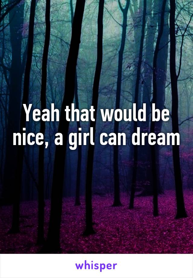 Yeah that would be nice, a girl can dream 