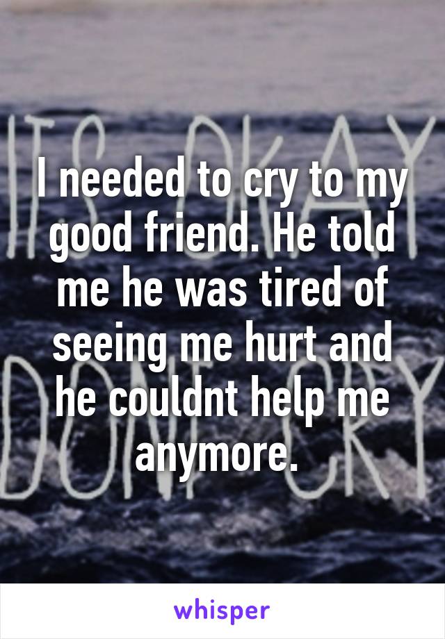 I needed to cry to my good friend. He told me he was tired of seeing me hurt and he couldnt help me anymore. 