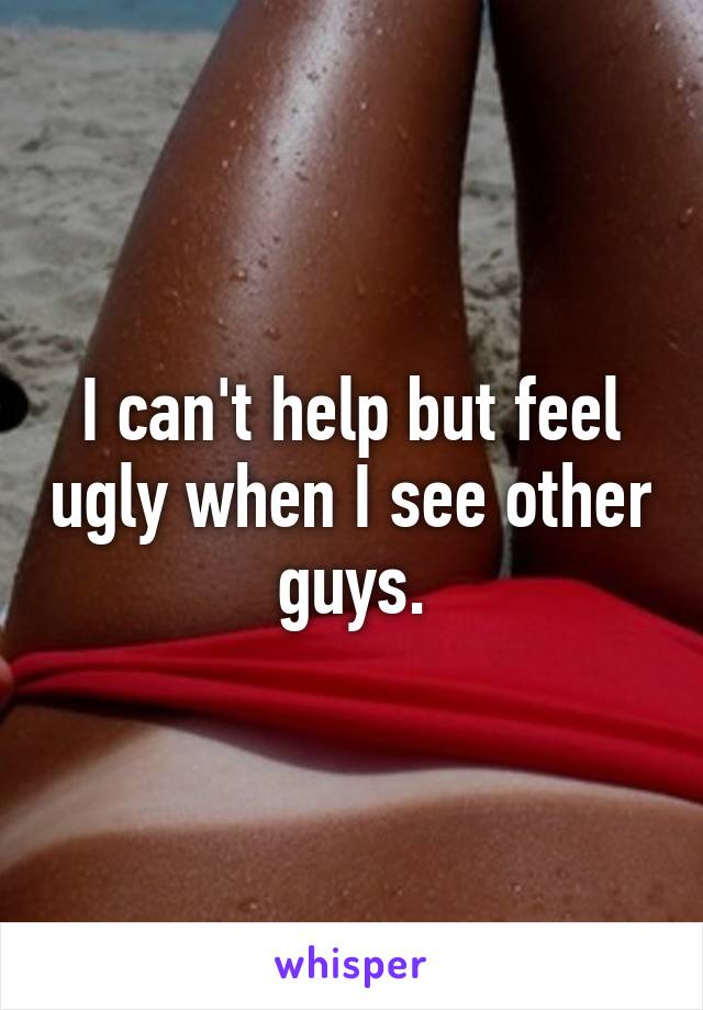 I can't help but feel ugly when I see other guys.