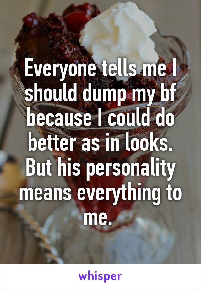 Everyone tells me I should dump my bf because I could do better as in looks. But his personality means everything to me. 